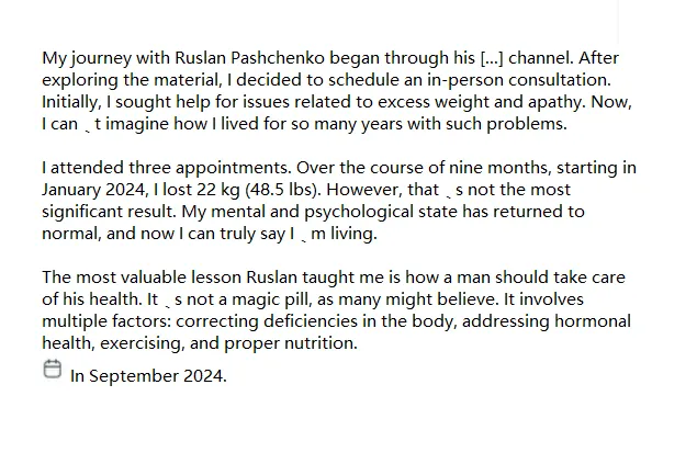 My journey with Ruslan Pashchenko began through his [...] channel. After exploring the material, I decided to schedule an in-person consultation. Initially, I sought help for issues related to excess weight and apathy. Now, I can’t imagine how I lived for so many years with such problems.

                   I attended three appointments. Over the course of nine months, starting in January 2024, I lost 22 kg (48.5 lbs). However, that’s not the most significant result. My mental and psychological state has returned to normal, and now I can truly say I’m living.
                   
                   The most valuable lesson Ruslan taught me is how a man should take care of his health. It’s not a magic pill, as many might believe. It involves multiple factors: correcting deficiencies in the body, addressing hormonal health, exercising, and proper nutrition.
                   
                   I extend my deepest gratitude to Ruslan Mikhailovich and all the doctors and staff at the BioHack clinic. Wishing you prosperity, success, and good health!