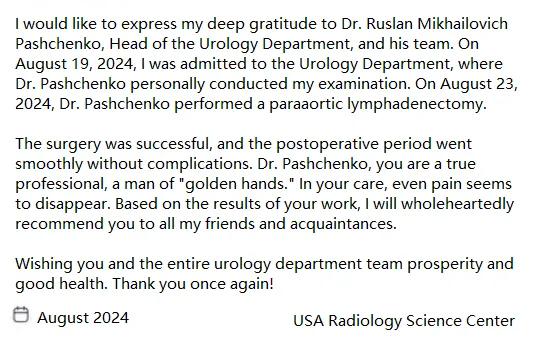 I would like to express my deep gratitude to Dr. Ruslan Mikhailovich Pashchenko, Head of the Urology Department, and his team. On August 19, 2024, I was admitted to the Urology Department, where Dr. Pashchenko personally conducted my examination. On August 23, 2024, Dr. Pashchenko performed a paraaortic lymphadenectomy.

                   The surgery was successful, and the postoperative period went smoothly without complications. Dr. Pashchenko, you are a true professional, a man of golden hands. In your care, even pain seems to disappear. Based on the results of your work, I will wholeheartedly recommend you to all my friends and acquaintances.
                   
                   Wishing you and the entire urology department team prosperity and good health. Thank you once again!